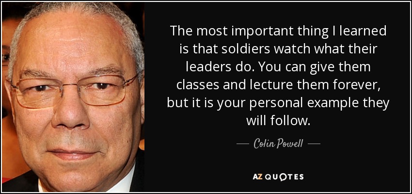 The most important thing I learned is that soldiers watch what their leaders do. You can give them classes and lecture them forever, but it is your personal example they will follow. - Colin Powell