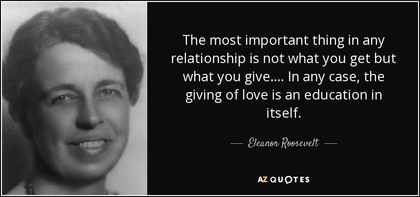 The most important thing in any relationship is not what you get but what you give.... In any case, the giving of love is an education in itself. - Eleanor Roosevelt