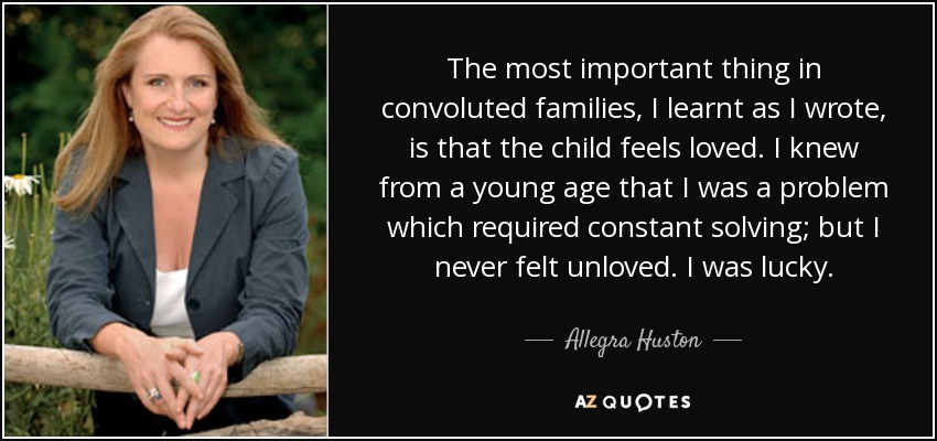 The most important thing in convoluted families, I learnt as I wrote, is that the child feels loved. I knew from a young age that I was a problem which required constant solving; but I never felt unloved. I was lucky. - Allegra Huston