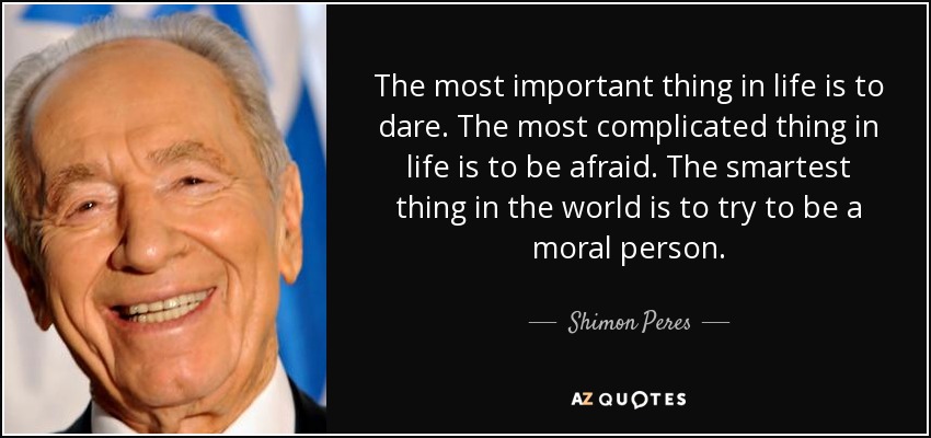 The most important thing in life is to dare. The most complicated thing in life is to be afraid. The smartest thing in the world is to try to be a moral person. - Shimon Peres