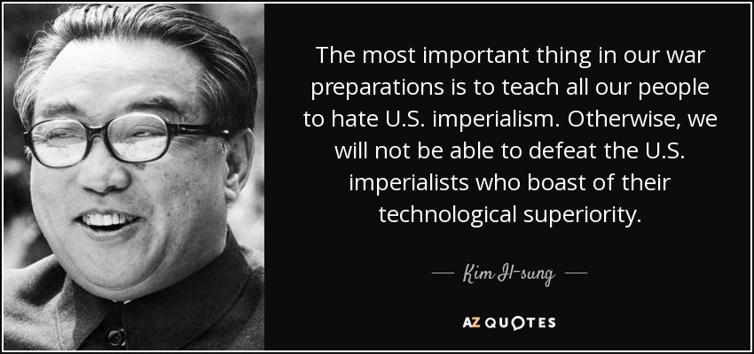 The most important thing in our war preparations is to teach all our people to hate U.S. imperialism. Otherwise, we will not be able to defeat the U.S. imperialists who boast of their technological superiority. - Kim Il-sung