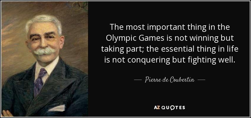 The most important thing in the Olympic Games is not winning but taking part; the essential thing in life is not conquering but fighting well. - Pierre de Coubertin