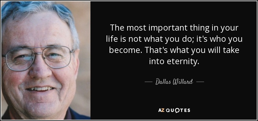 The most important thing in your life is not what you do; it's who you become. That's what you will take into eternity. - Dallas Willard