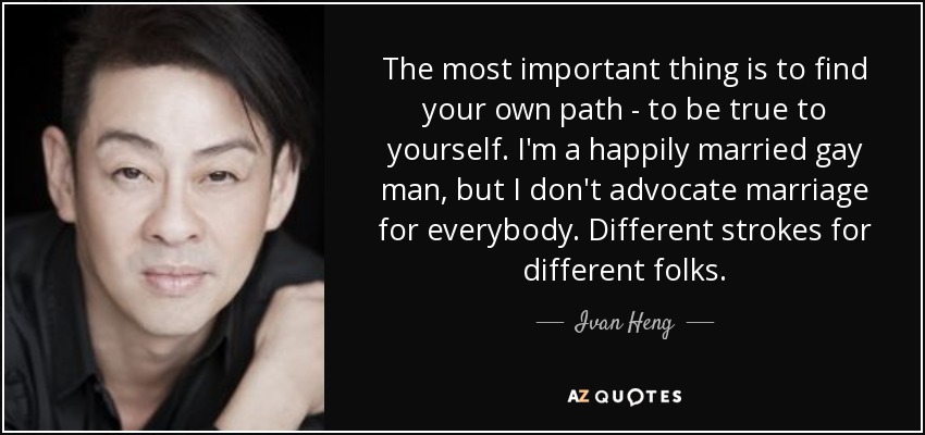 The most important thing is to find your own path - to be true to yourself. I'm a happily married gay man, but I don't advocate marriage for everybody. Different strokes for different folks. - Ivan Heng