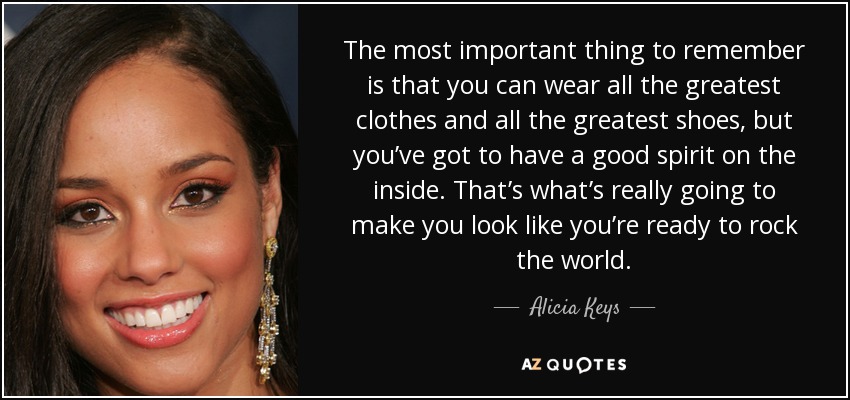 The most important thing to remember is that you can wear all the greatest clothes and all the greatest shoes, but you’ve got to have a good spirit on the inside. That’s what’s really going to make you look like you’re ready to rock the world. - Alicia Keys