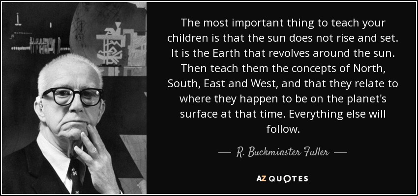 The most important thing to teach your children is that the sun does not rise and set. It is the Earth that revolves around the sun. Then teach them the concepts of North, South, East and West, and that they relate to where they happen to be on the planet's surface at that time. Everything else will follow. - R. Buckminster Fuller