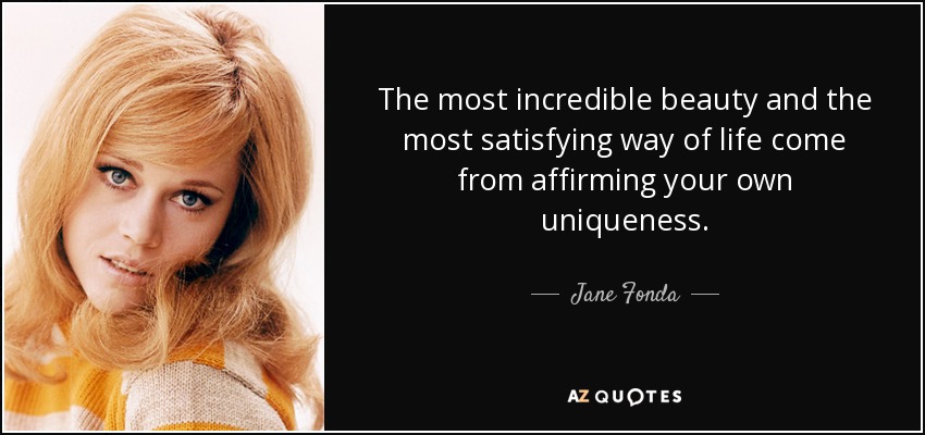 The most incredible beauty and the most satisfying way of life come from affirming your own uniqueness. - Jane Fonda