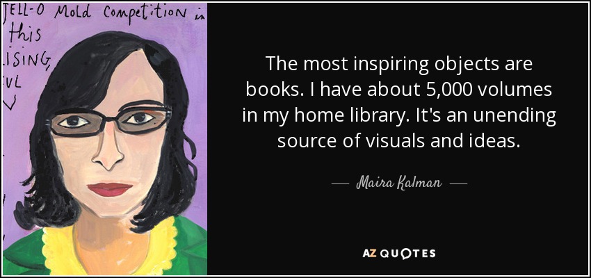 The most inspiring objects are books. I have about 5,000 volumes in my home library. It's an unending source of visuals and ideas. - Maira Kalman