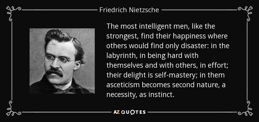 The most intelligent men, like the strongest, find their happiness where others would find only disaster: in the labyrinth, in being hard with themselves and with others, in effort; their delight is self-mastery; in them asceticism becomes second nature, a necessity, as instinct. - Friedrich Nietzsche