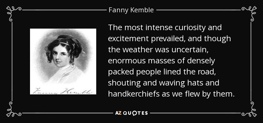 The most intense curiosity and excitement prevailed, and though the weather was uncertain, enormous masses of densely packed people lined the road, shouting and waving hats and handkerchiefs as we flew by them. - Fanny Kemble