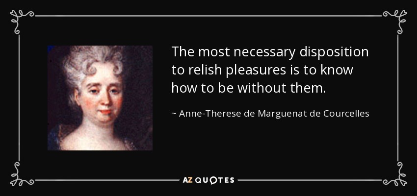 The most necessary disposition to relish pleasures is to know how to be without them. - Anne-Therese de Marguenat de Courcelles