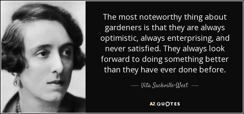 The most noteworthy thing about gardeners is that they are always optimistic, always enterprising, and never satisfied. They always look forward to doing something better than they have ever done before. - Vita Sackville-West
