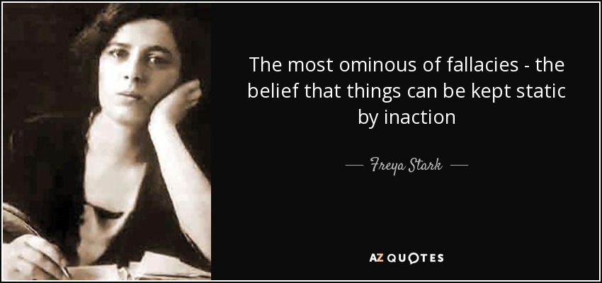 The most ominous of fallacies - the belief that things can be kept static by inaction - Freya Stark