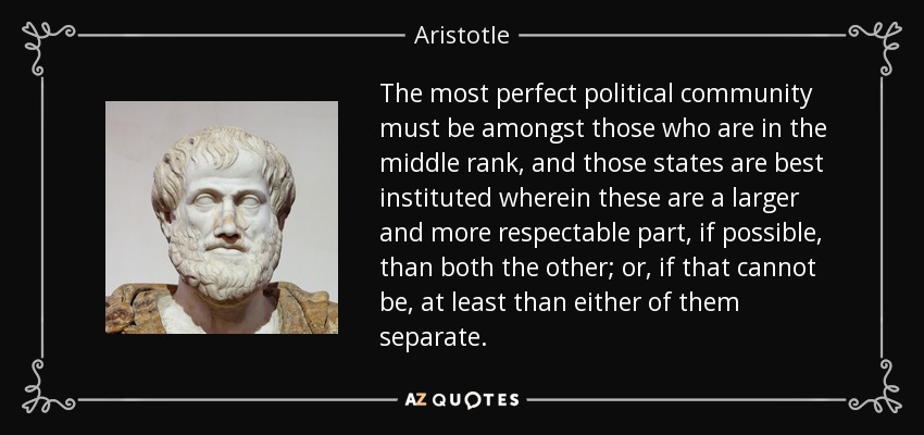 The most perfect political community must be amongst those who are in the middle rank, and those states are best instituted wherein these are a larger and more respectable part, if possible, than both the other; or, if that cannot be, at least than either of them separate. - Aristotle
