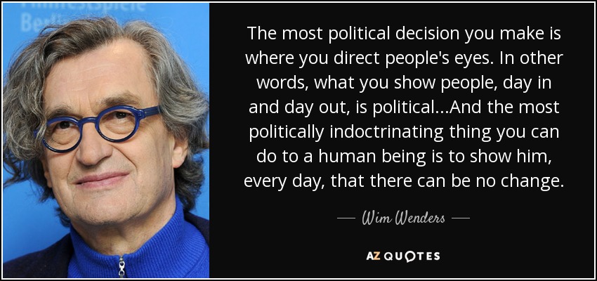 The most political decision you make is where you direct people's eyes. In other words, what you show people, day in and day out, is political...And the most politically indoctrinating thing you can do to a human being is to show him, every day, that there can be no change. - Wim Wenders