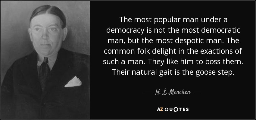 The most popular man under a democracy is not the most democratic man, but the most despotic man. The common folk delight in the exactions of such a man. They like him to boss them. Their natural gait is the goose step. - H. L. Mencken