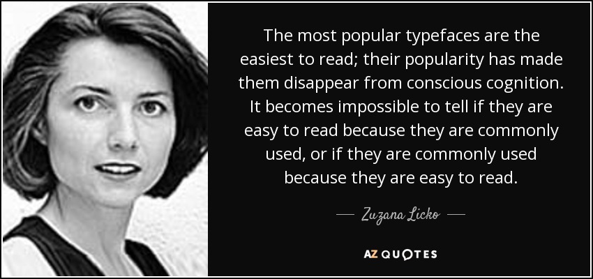 The most popular typefaces are the easiest to read; their popularity has made them disappear from conscious cognition. It becomes impossible to tell if they are easy to read because they are commonly used, or if they are commonly used because they are easy to read. - Zuzana Licko
