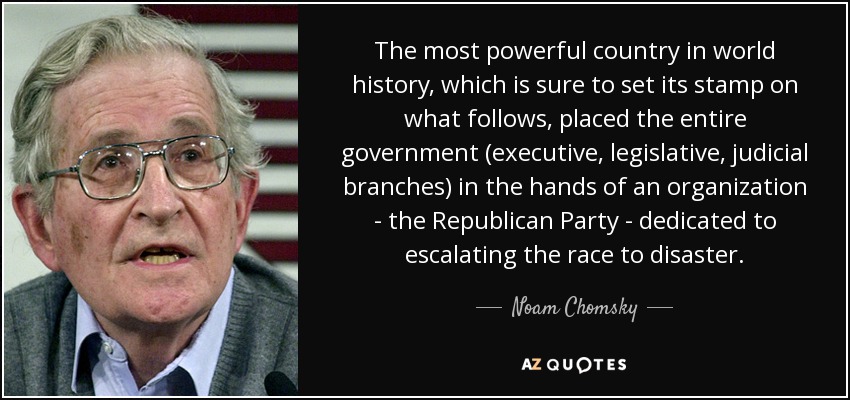 The most powerful country in world history, which is sure to set its stamp on what follows, placed the entire government (executive, legislative, judicial branches) in the hands of an organization - the Republican Party - dedicated to escalating the race to disaster. - Noam Chomsky