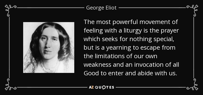 The most powerful movement of feeling with a liturgy is the prayer which seeks for nothing special, but is a yearning to escape from the limitations of our own weakness and an invocation of all Good to enter and abide with us. - George Eliot