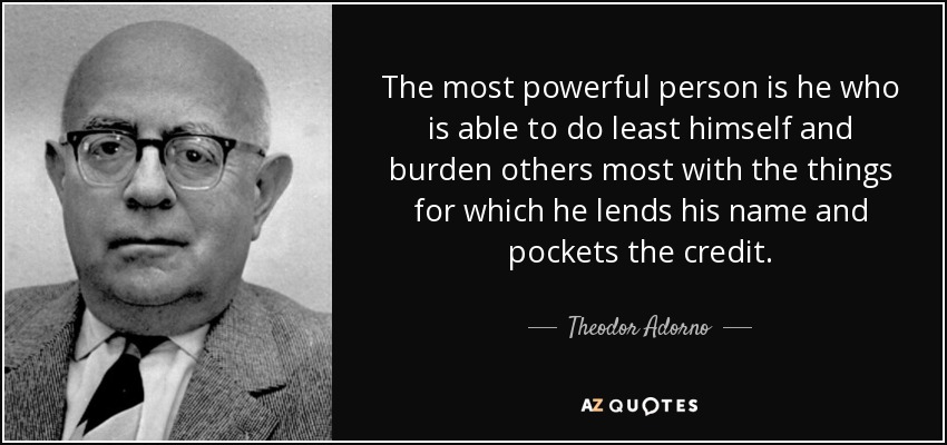 The most powerful person is he who is able to do least himself and burden others most with the things for which he lends his name and pockets the credit. - Theodor Adorno
