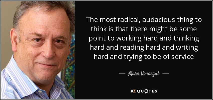 The most radical, audacious thing to think is that there might be some point to working hard and thinking hard and reading hard and writing hard and trying to be of service - Mark Vonnegut