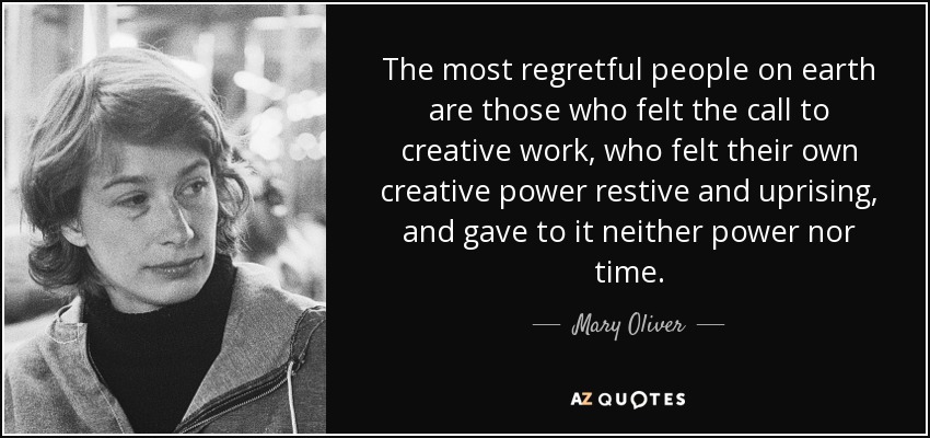 The most regretful people on earth are those who felt the call to creative work, who felt their own creative power restive and uprising, and gave to it neither power nor time. - Mary Oliver