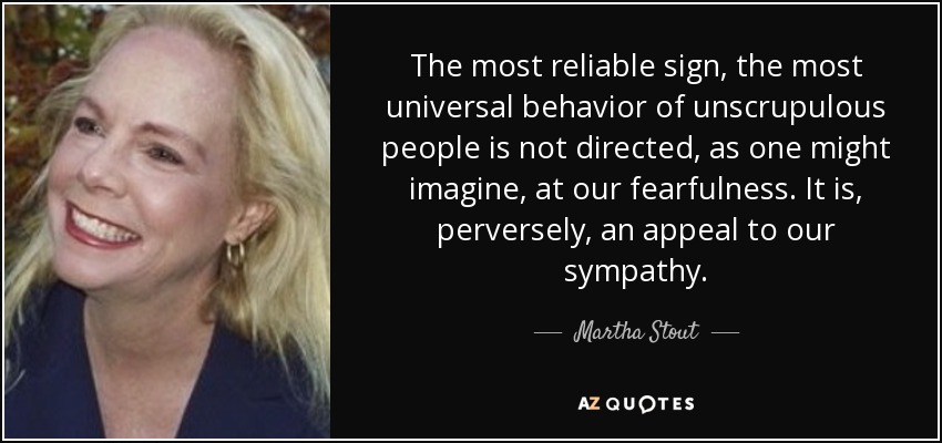 The most reliable sign, the most universal behavior of unscrupulous people is not directed, as one might imagine, at our fearfulness. It is, perversely, an appeal to our sympathy. - Martha Stout