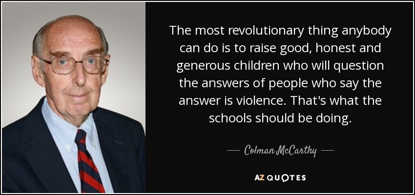 The most revolutionary thing anybody can do is to raise good, honest and generous children who will question the answers of people who say the answer is violence. That's what the schools should be doing. - Colman McCarthy