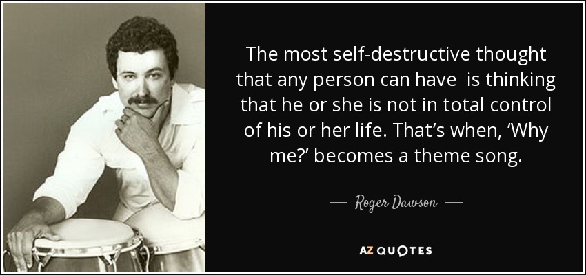 The most self-destructive thought that any person can have is thinking that he or she is not in total control of his or her life. That’s when, ‘Why me?’ becomes a theme song. - Roger Dawson