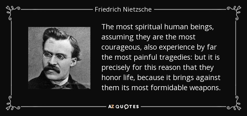 The most spiritual human beings, assuming they are the most courageous, also experience by far the most painful tragedies: but it is precisely for this reason that they honor life, because it brings against them its most formidable weapons. - Friedrich Nietzsche