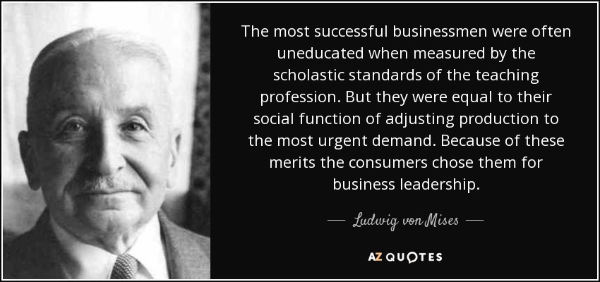 The most successful businessmen were often uneducated when measured by the scholastic standards of the teaching profession. But they were equal to their social function of adjusting production to the most urgent demand. Because of these merits the consumers chose them for business leadership. - Ludwig von Mises