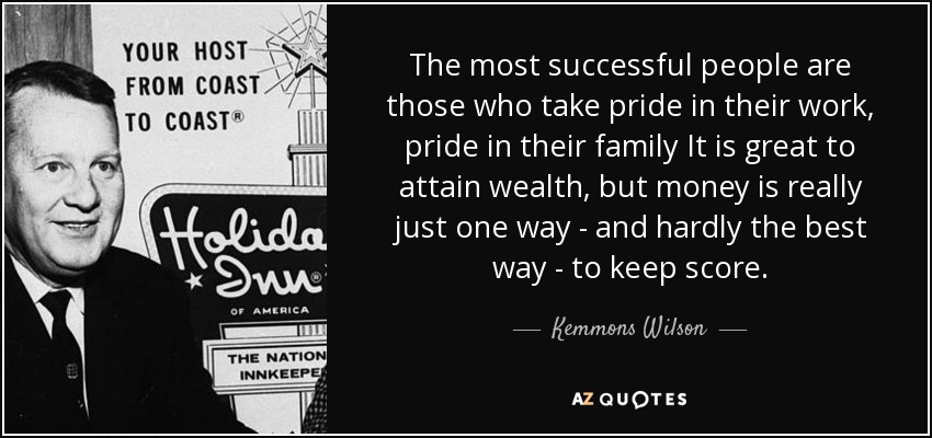 The most successful people are those who take pride in their work, pride in their family It is great to attain wealth, but money is really just one way - and hardly the best way - to keep score. - Kemmons Wilson