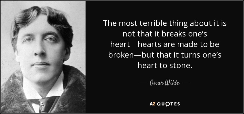 The most terrible thing about it is not that it breaks one’s heart—hearts are made to be broken—but that it turns one’s heart to stone. - Oscar Wilde
