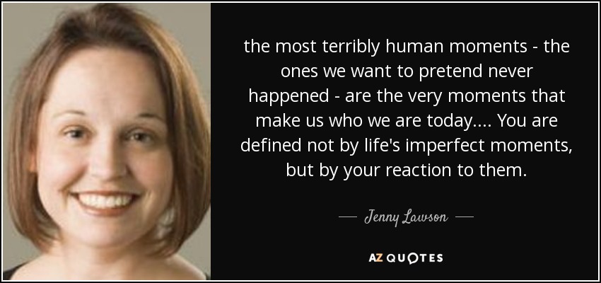 the most terribly human moments - the ones we want to pretend never happened - are the very moments that make us who we are today. ... You are defined not by life's imperfect moments, but by your reaction to them. - Jenny Lawson