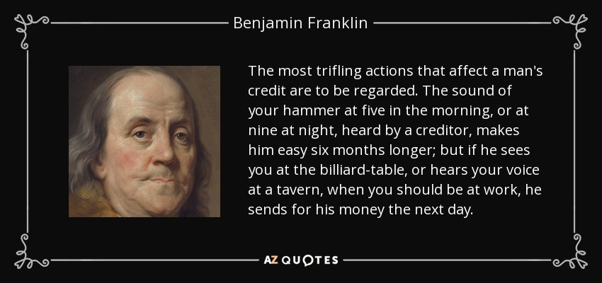 The most trifling actions that affect a man's credit are to be regarded. The sound of your hammer at five in the morning, or at nine at night, heard by a creditor, makes him easy six months longer; but if he sees you at the billiard-table, or hears your voice at a tavern, when you should be at work, he sends for his money the next day. - Benjamin Franklin