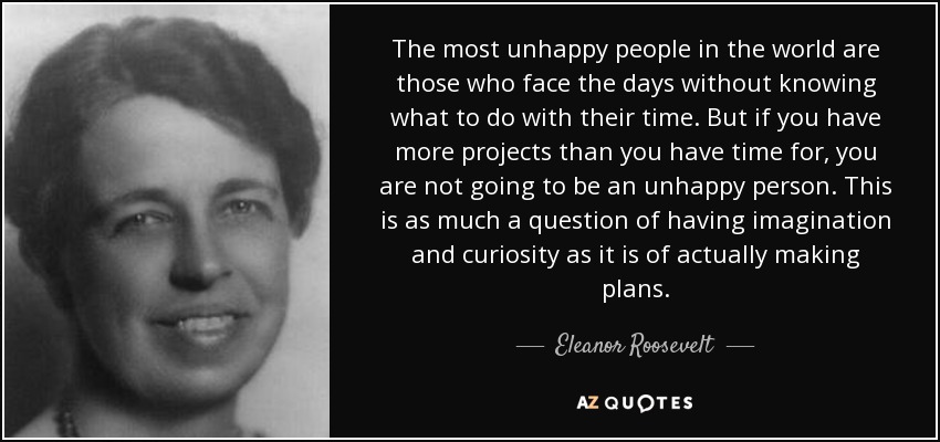 The most unhappy people in the world are those who face the days without knowing what to do with their time. But if you have more projects than you have time for, you are not going to be an unhappy person. This is as much a question of having imagination and curiosity as it is of actually making plans. - Eleanor Roosevelt