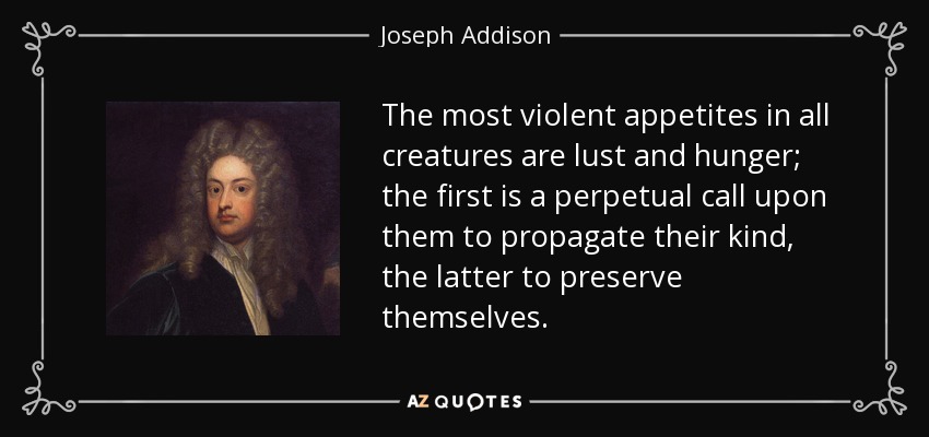 The most violent appetites in all creatures are lust and hunger; the first is a perpetual call upon them to propagate their kind, the latter to preserve themselves. - Joseph Addison