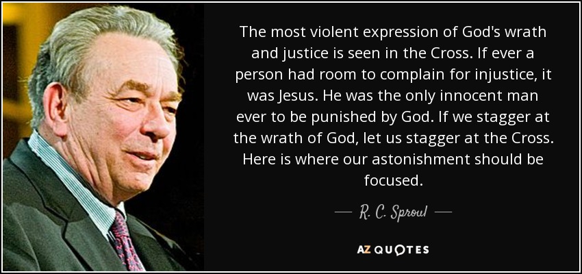 The most violent expression of God's wrath and justice is seen in the Cross. If ever a person had room to complain for injustice, it was Jesus. He was the only innocent man ever to be punished by God. If we stagger at the wrath of God, let us stagger at the Cross. Here is where our astonishment should be focused. - R. C. Sproul