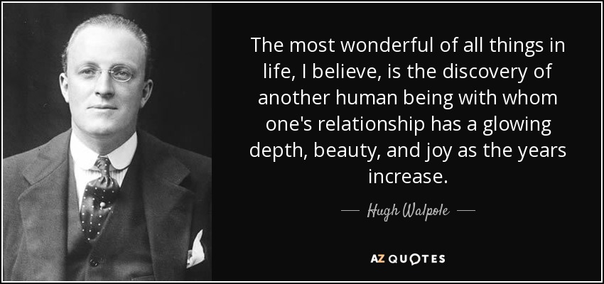 The most wonderful of all things in life, I believe, is the discovery of another human being with whom one's relationship has a glowing depth, beauty, and joy as the years increase. - Hugh Walpole