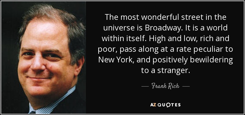 The most wonderful street in the universe is Broadway. It is a world within itself. High and low, rich and poor, pass along at a rate peculiar to New York, and positively bewildering to a stranger. - Frank Rich