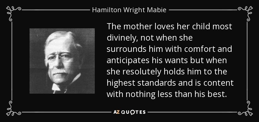 The mother loves her child most divinely, not when she surrounds him with comfort and anticipates his wants but when she resolutely holds him to the highest standards and is content with nothing less than his best. - Hamilton Wright Mabie