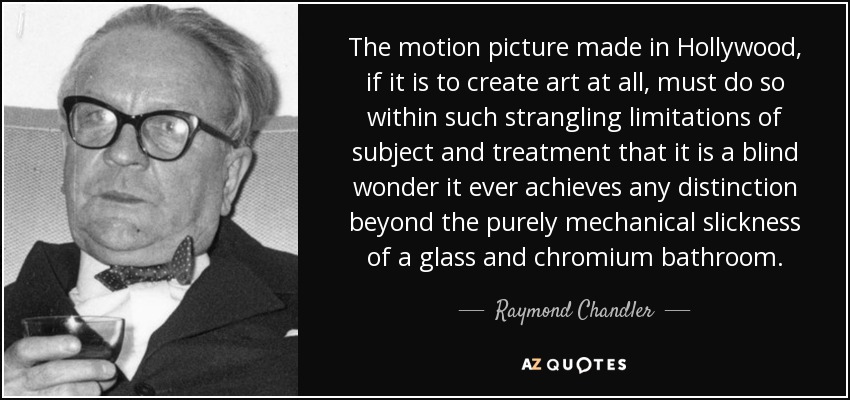 The motion picture made in Hollywood, if it is to create art at all, must do so within such strangling limitations of subject and treatment that it is a blind wonder it ever achieves any distinction beyond the purely mechanical slickness of a glass and chromium bathroom. - Raymond Chandler