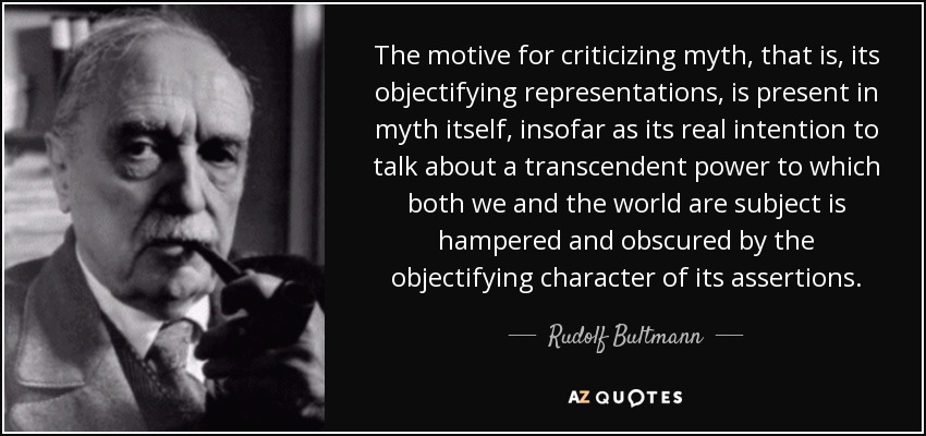 The motive for criticizing myth, that is, its objectifying representations, is present in myth itself, insofar as its real intention to talk about a transcendent power to which both we and the world are subject is hampered and obscured by the objectifying character of its assertions. - Rudolf Bultmann