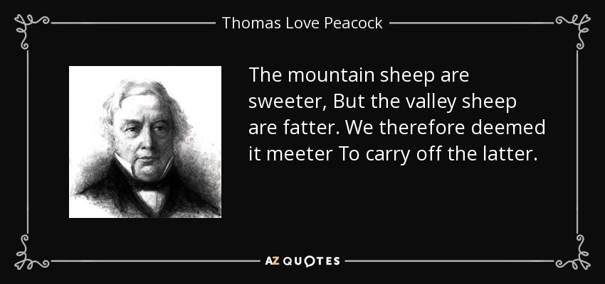 The mountain sheep are sweeter, But the valley sheep are fatter. We therefore deemed it meeter To carry off the latter. - Thomas Love Peacock