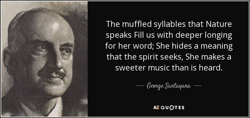 The muffled syllables that Nature speaks Fill us with deeper longing for her word; She hides a meaning that the spirit seeks, She makes a sweeter music than is heard. - George Santayana