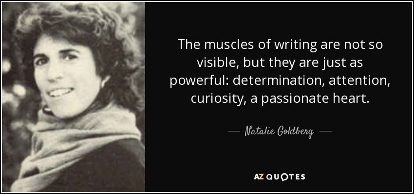 The muscles of writing are not so visible, but they are just as powerful: determination, attention, curiosity, a passionate heart. - Natalie Goldberg