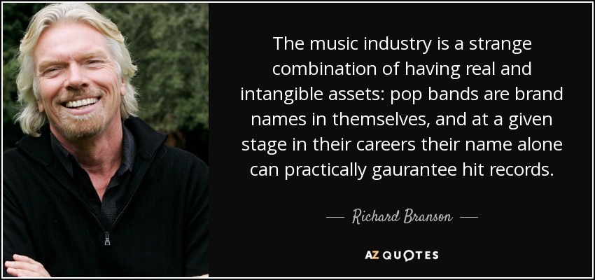The music industry is a strange combination of having real and intangible assets: pop bands are brand names in themselves, and at a given stage in their careers their name alone can practically gaurantee hit records. - Richard Branson