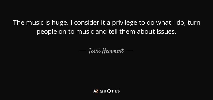 The music is huge. I consider it a privilege to do what I do, turn people on to music and tell them about issues. - Terri Hemmert