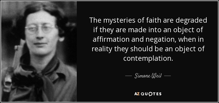 The mysteries of faith are degraded if they are made into an object of affirmation and negation, when in reality they should be an object of contemplation. - Simone Weil