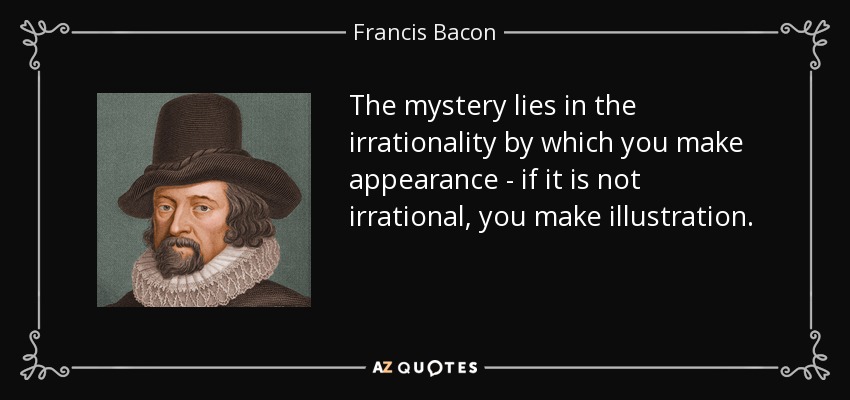 The mystery lies in the irrationality by which you make appearance - if it is not irrational, you make illustration. - Francis Bacon